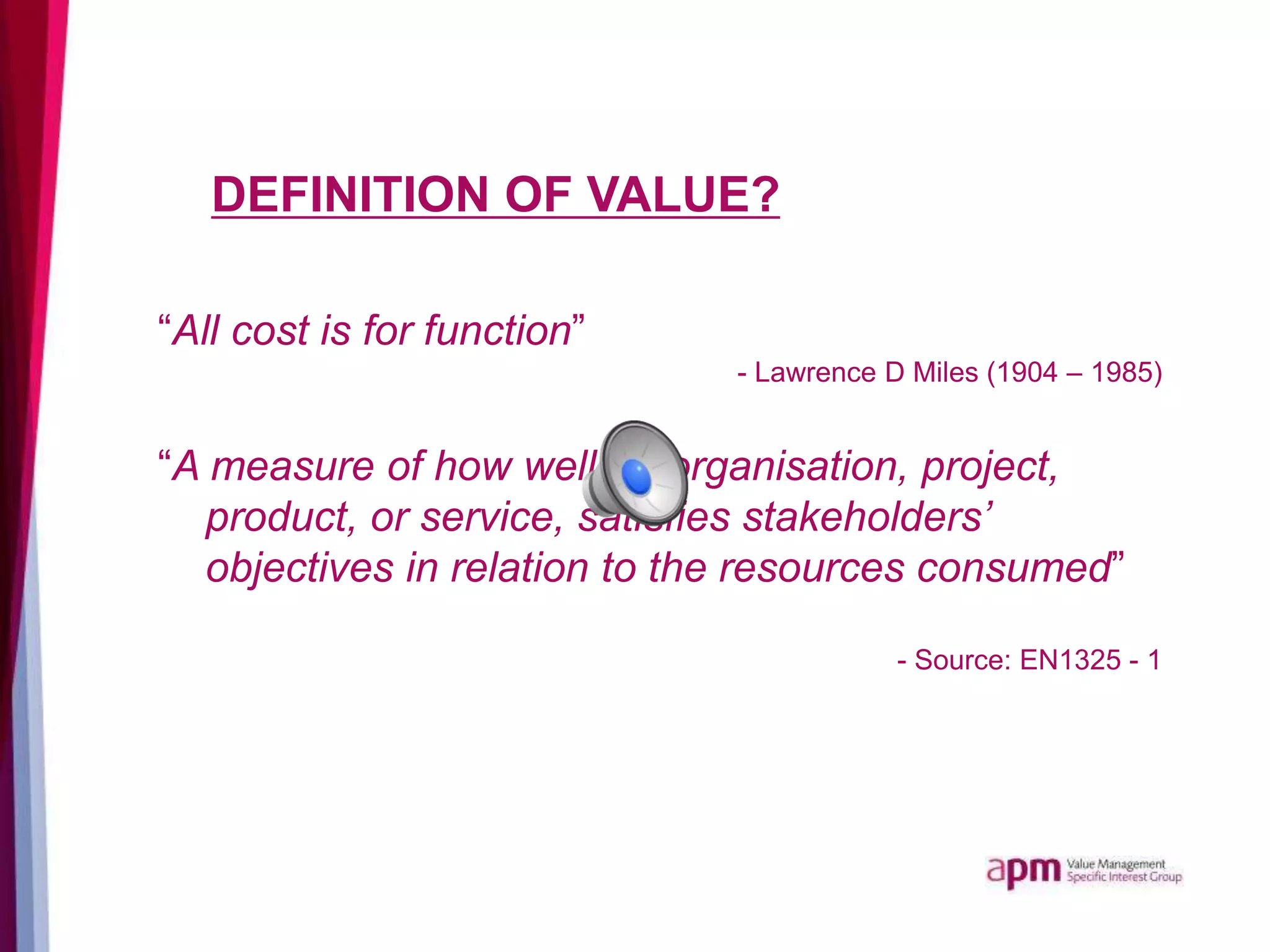 DEFINITION OF VALUE?
“All cost is for function”
- Lawrence D Miles (1904 – 1985)
“A measure of how well an organisation, project,
product, or service, satisfies stakeholders’
objectives in relation to the resources consumed”
- Source: EN1325 - 1
 