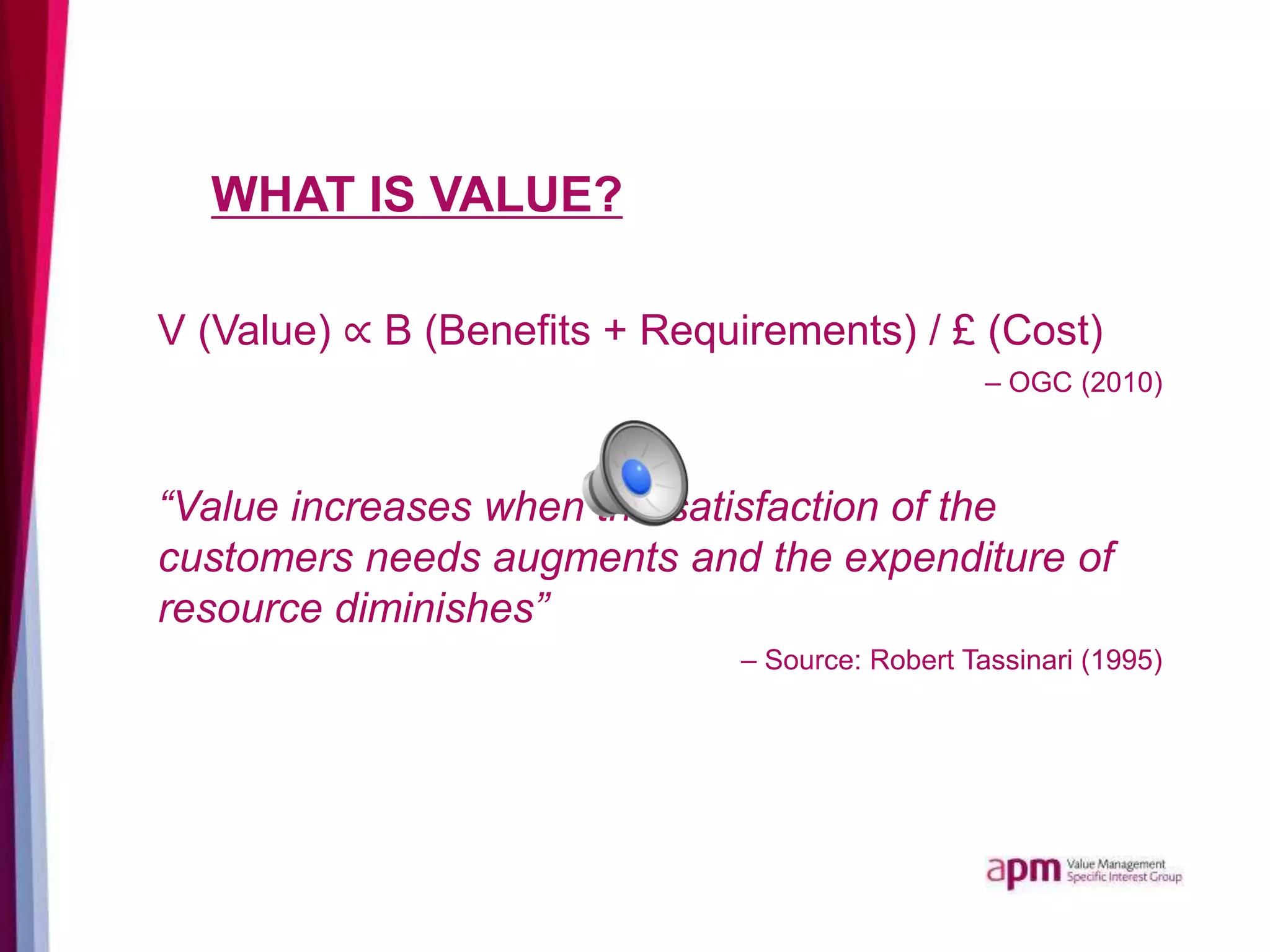 WHAT IS VALUE?
V (Value) ∝ B (Benefits + Requirements) / £ (Cost)
– OGC (2010)
“Value increases when the satisfaction of the
customers needs augments and the expenditure of
resource diminishes”
– Source: Robert Tassinari (1995)
 