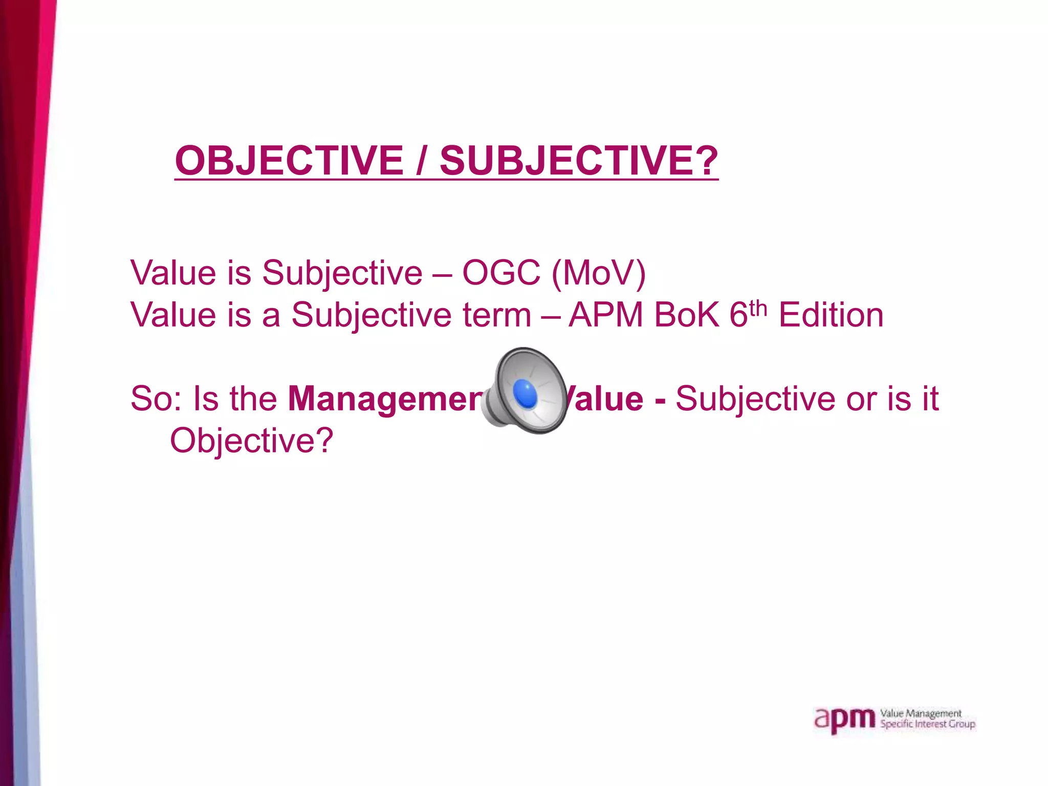 OBJECTIVE / SUBJECTIVE?
Value is Subjective – OGC (MoV)
Value is a Subjective term – APM BoK 6th Edition
So: Is the Management of Value - Subjective or is it
Objective?
 