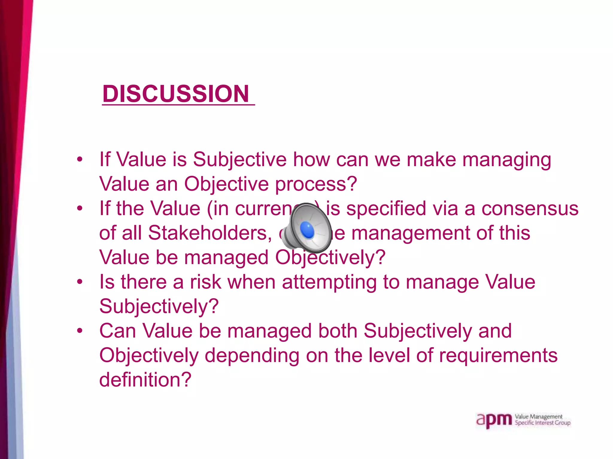 DISCUSSION
• If Value is Subjective how can we make managing
Value an Objective process?
• If the Value (in currency) is specified via a consensus
of all Stakeholders, can the management of this
Value be managed Objectively?
• Is there a risk when attempting to manage Value
Subjectively?
• Can Value be managed both Subjectively and
Objectively depending on the level of requirements
definition?
 
