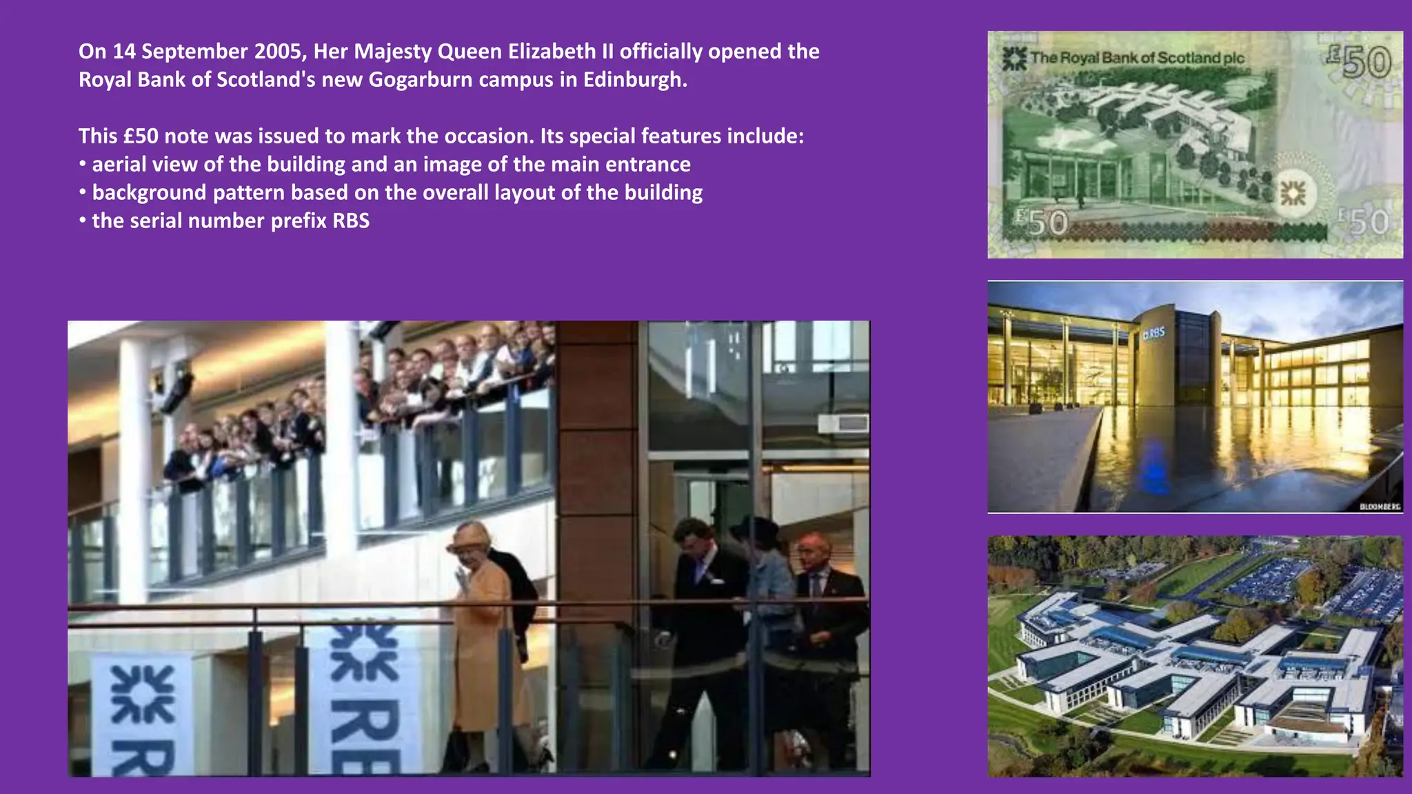On 14 September 2005, Her Majesty Queen Elizabeth II officially opened the
Royal Bank of Scotland's new Gogarburn campus in Edinburgh.
This £50 note was issued to mark the occasion. Its special features include:
• aerial view of the building and an image of the main entrance
• background pattern based on the overall layout of the building
• the serial number prefix RBS