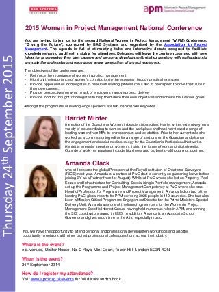Thursday24thSeptember2015
2015 Women in Project Management National Conference
Where is the event?
etc. venues, Dexter House, No. 2 Royal Mint Court, Tower Hill, London EC3N 4QN
When is the event?
24th September 2014
How do I register my attendance?
Visit www.apm.org.uk/events for full details and to book
You are invited to join us for the second National Women in Project Management (WiPM) Conference,
"Driving the Future", sponsored by BAE Systems and organised by the Association for Project
Management. The agenda is full of stimulating talks and interactive debate designed to facilitate
knowledge-sharing and fresh insights for attendees. Delegates will leave the conference armed with new
ideas for progressing their own careers and personal development but also bursting with enthusiasm to
promote the profession and encourage a new generation of project managers.
The objectives of the conference are:
• Reinforce the importance of women in project management
• Highlight the importance of women’s contribution to the economy through practical examples
• Provide opportunities for delegates to hear from leading professionals and to be inspired to drive the future in
their own careers.
• Provide perspectives on what to ask of employers improve project delivery
• Provide food for thought for delegates to help them drive their own objectives and achieve their career goals
Harriet Minter
the editor of the Guardian’s Women in Leadership section. Harriet writes extensively on a
variety of issues relating to women and the workplace and has interviewed a range of
leading women from MPs to entrepreneurs and celebrities. Prior to her current role she
worked as a commissioning editor for a range of sections on the Guardian and also ran
the engagement and social media strategy for the Guardian’s Professional Networks.
Harriet is a regular speaker on women’s rights, the future of work and digital media.
Outside of work her passions include high heels and big boats - although not together.
Amanda Clack
who will become the global President at the Royal Institution of Chartered Surveyors
(RICS) next year. Amanda is a partner at PwC (but is currently on gardening leave before
joining EY as a Partner from 1st August). Whilst at PwC where she led on Property, Real
Estate and Infrastructure for Consulting. Specialising in Portfolio management, Amanda
set up the Programme and Project Management Competency at PwC where she was
Head of Profession for Programme and Project Management. Amanda led on two of the
leading PwC global reports for PPM covering 3025 people in 110 countries. She has also
been a Mission Critical Programme Engagement Director for the Prime Ministers Special
Delivery Unit. Amanda was one of the founding members for the Women in Project
Management Specific Interest Group, having held numerous roles in APM, and winning
the SIG coordinators award in 1995. In addition, Amanda is an Associate School
Governor and gives much time to the Arts, especially music.
. Amongst the programme of leading-edge speakers are two inspirational keynotes:
You will have the opportunity to attend personal and professional development workshops and also the
opportunity to network with other project professional colleagues from across the industry.
 