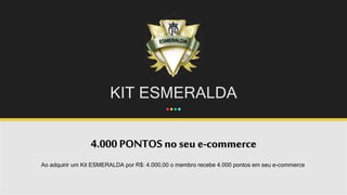 KIT ESMERALDA
4.000 PONTOS no seu e-commerce
Ao adquirir um Kit ESMERALDA por R$: 4.000,00 o membro recebe 4.000 pontos em seu e-commerce.
 