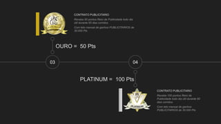 03
OURO = 50 Pts
CONTRATO PUBLICITARIO
Receba 50 pontos Reici de Publicidade todo dia
útil durante 60 dias corridos.
Com teto mensal de ganhos PUBLICITARIOS de
30.000 Pts
CONTRATO PUBLICITARIO
Receba 100 pontos Reici de
Publicidade todo dia útil durante 60
dias corridos.
Com teto mensal de ganhos
PUBLICITARIOS de 30.000 Pts
04
PLATINUM = 100 Pts
 