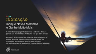 INDICAÇÃO
A mais eficaz propaganda do mundo é o Boca-a-Boca, e
porquê não investir nessa mídia uma vez que é tão eficaz?
Por isso a REICI investe em você que faz a divulgação de
nossos produtos, pagando em pontos que podem ser
convertidos em produtos, serviços e até dinheiro
Os ganhos variam de acordo com o Kit de Membro adquirido
REICI.CLUB
Indique Novos Membros
e Ganhe Muito Mais
 