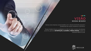 VISÃO
N O S S A M I S S Ã O
Somos uma empresa comprometida com o desenvolvimento pessoal e
profissional de nossos membros e parceiros.
Nossa missão é levar a qualidade de vida ao maior numero de pessoas
possível, gerando SATISFAÇÃO, ALEGRIA e RESULTADOS a todos os
membros REICI.CLUB.
REICI.CLUB
 