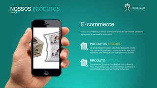 NOSSOS PRODUTOS
PRODUTOS FÍSICOS
Os produtos promovidos pela Reici possuem o mais
alto padrão de qualidade, proporcionando aos seus
membros uma elevação em sua qualidade de vida.
PRODUTO VIRTUAL
Promovendo Shows e Eventos em todo o Brasil a
Reici disponibiliza aos seus membros a qualidade e
comodidade que cada um realmente merece.
E-commerce
Nosso e-commerce promove a venda de produtos de nossos parceiros
agregando e elevando a sua marca.
REICI.CLUB
 