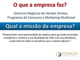 O que a empresa faz?
Gerencia Negócios de Vendas Diretas,
Programas de Consumo e Marketing Multinível
“Proporcionar uma oportunidade de negócio para que todo associado,
transforme e melhore a sua Qualidade de Vida e de seus familiares,
usufruindo de todos os benefícios que o sistema oferece.”
 