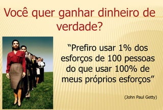 Você quer ganhar dinheiro de
verdade?
“Prefiro usar 1% dos
esforços de 100 pessoas
do que usar 100% de
meus próprios esforços”
(John Paul Getty)
 