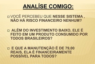  VOCÊ PERCEBEU QUE NESSE SISTEMA ,
NÃO HÁ RISCO FINANCEIRO NENHUM?
 ALÉM DO INVESTIMENTO BAIXO, ELE É
FEITO EM UM PRODUTO CONSUMIDO POR
TODOS BRASILEIROS?
 E QUE A MANUTENÇÃO É DE 79,00
REAIS, ELA É FINANCEIRAMENTE
POSSÍVEL PARA TODOS?
ANALÍSE COMIGO:
 