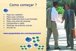 Como começar ?
• Faça seu cadastro
• Faça suas compras
• Peça materiais para a sua formação
• Faça uma lista de pessoas
• Compartilhe a idéia
• Participe do próximo evento
• Divirta-se
www.equipedubai.wix.com/equipedubai
 