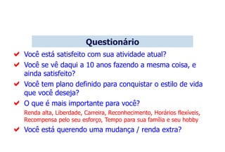  Você está satisfeito com sua atividade atual?
 Você se vê daqui a 10 anos fazendo a mesma coisa, e
ainda satisfeito?
 Você tem plano definido para conquistar o estilo de vida
que você deseja?
 O que é mais importante para você?
Renda alta, Liberdade, Carreira, Reconhecimento, Horários flexíveis,
Recompensa pelo seu esforço, Tempo para sua família e seu hobby
 Você está querendo uma mudança / renda extra?
Questionário
 