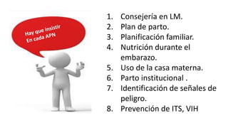 1. Consejería en LM.
2. Plan de parto.
3. Planificación familiar.
4. Nutrición durante el
embarazo.
5. Uso de la casa materna.
6. Parto institucional .
7. Identificación de señales de
peligro.
8. Prevención de ITS, VIH
 