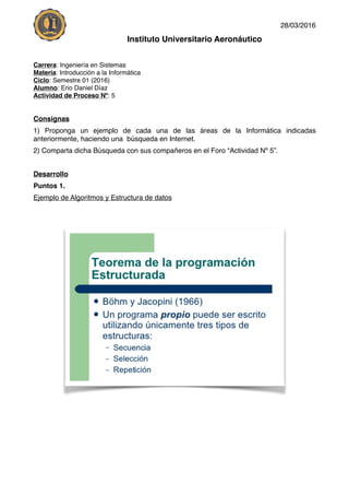 28/03/2016
Instituto Universitario Aeronáutico
Carrera: Ingeniería en Sistemas
Materia: Introducción a la Informática
Ciclo: Semestre 01 (2016)
Alumno: Erio Daniel Díaz
Actividad de Proceso Nº: 5
Consignas
1) Proponga un ejemplo de cada una de las áreas de la Informática indicadas
anteriormente, haciendo una búsqueda en Internet.
2) Comparta dicha Búsqueda con sus compañeros en el Foro “Actividad Nº 5”.
Desarrollo
Puntos 1.
Ejemplo de Algoritmos y Estructura de datos
 