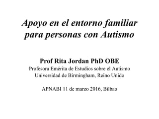 Apoyo en el entorno familiar
para personas con Autismo
Prof Rita Jordan PhD OBE
Profesora Emérita de Estudios sobre el Autismo
Universidad de Birmingham, Reino Unido
APNABI 11 de marzo 2016, Bilbao
 