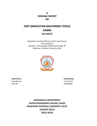 i
A
SEMINAR REPORT
ON
HMT (HINDUSTAN MACHINING TOOLS)
AJMER
(45 DAYS)
Submitted in partial fulfillment of the requirements
of the Degree of
Bachelor of Technology in Mechanical Engg. Of
Rajasthan Technical University, Kota
SubmittedTo: SubmittedBy:
PinkyMourya JasimAshraf
HOD, ME 12EJEME044
MECHANICAL DEPARTMENT
JAIPUR ENGINEERING COLLEGE, KUKAS
RAJASTHAN TECHNICAL UNIVERSITY, KOTA
(AUGUST-2015)
(2015-2016)
 