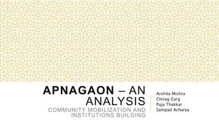 APNAGAON – AN
ANALYSIS
COMMUNITY MOBILIZATION AND
INSTITUTIONS BUILDING
Archita Mishra
Chirag Garg
Puja Thakkar
Sampad Acharya
 
