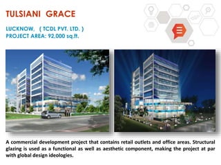 A commercial development project that contains retail outlets and office areas. Structural
glazing is used as a functional as well as aesthetic component, making the project at par
with global design ideologies.
TULSIANI GRACE
LUCKNOW, ( TCDL PVT. LTD. )
PROJECT AREA: 92,000 sq.ft.
 