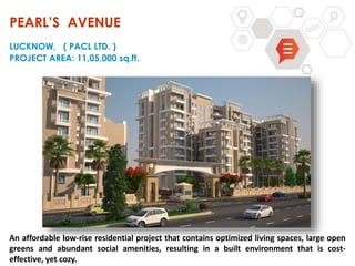 An affordable low-rise residential project that contains optimized living spaces, large open
greens and abundant social amenities, resulting in a built environment that is cost-
effective, yet cozy.
PEARL’S AVENUE
LUCKNOW, ( PACL LTD. )
PROJECT AREA: 11,05,000 sq.ft.
 