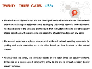 TWENTY – THREE GATES - USPs
 The site is naturally contoured and the developed levels within the site are planned such
that the natural slope is respected while developing the service networks in the township.
Roads and levels of the villas are planned such that rainwater self drains into strategically
placed catch basins, thus preventing the possibility of water inundation at any point
 The natural slope has also been incorporated at the micro-level, creating basements for
parking and social amenities in certain villas based on their location on the natural
contour.
 Keeping with the times, the township boasts of top-notch three-tier security systems.
Envisioned as a secure gated community, entry to the site is through a boom barrier
security entrance
 