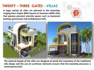 TWENTY – THREE GATES - VILLAS
The external façade of the villas are designed to break the monotony of the traditional
villa design and the use of curvilinear elements ensures that the township possesses a
contemporary feel.
A large variety of villas are planned in the township,
ranging from simple 3BHK layouts to luxurious 4BHK villas
that possess personal amenity spaces such as basement
parking, gymnasium and multipurpose halls.
 