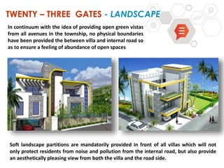 TWENTY – THREE GATES - LANDSCAPE
Soft landscape partitions are mandatorily provided in front of all villas which will not
only protect residents from noise and pollution from the internal road, but also provide
an aesthetically pleasing view from both the villa and the road side.
In continuum with the idea of providing open green vistas
from all avenues in the township, no physical boundaries
have been provided the between villa and internal road so
as to ensure a feeling of abundance of open spaces
 