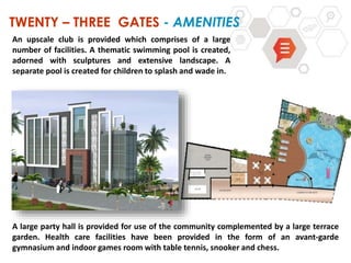 TWENTY – THREE GATES - AMENITIES
A large party hall is provided for use of the community complemented by a large terrace
garden. Health care facilities have been provided in the form of an avant-garde
gymnasium and indoor games room with table tennis, snooker and chess.
An upscale club is provided which comprises of a large
number of facilities. A thematic swimming pool is created,
adorned with sculptures and extensive landscape. A
separate pool is created for children to splash and wade in.
 