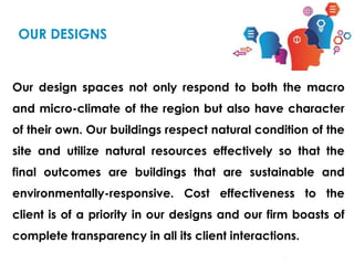 Our design spaces not only respond to both the macro
and micro-climate of the region but also have character
of their own. Our buildings respect natural condition of the
site and utilize natural resources effectively so that the
final outcomes are buildings that are sustainable and
environmentally-responsive. Cost effectiveness to the
client is of a priority in our designs and our firm boasts of
complete transparency in all its client interactions.
OUR DESIGNS
 