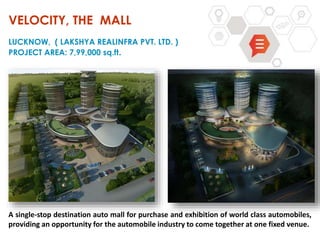 VELOCITY, THE MALL
LUCKNOW, ( LAKSHYA REALINFRA PVT. LTD. )
PROJECT AREA: 7,99,000 sq.ft.
A single-stop destination auto mall for purchase and exhibition of world class automobiles,
providing an opportunity for the automobile industry to come together at one fixed venue.
 