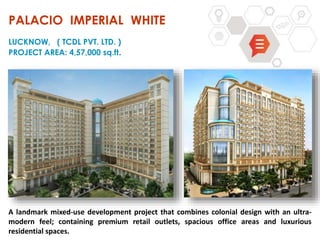 A landmark mixed-use development project that combines colonial design with an ultra-
modern feel; containing premium retail outlets, spacious office areas and luxurious
residential spaces.
PALACIO IMPERIAL WHITE
LUCKNOW, ( TCDL PVT. LTD. )
PROJECT AREA: 4,57,000 sq.ft.
 