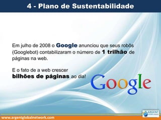 4 - Plano de Sustentabilidade
Em julho de 2008 o Google anunciou que seus robôs
(Googlebot) contabilizaram o número de 1 trilhão de
páginas na web.
E o fato de a web crescer
bilhões de páginas ao dia!
www.argentglobalnetwork.com
 