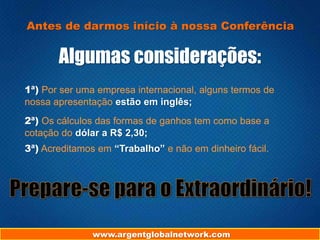www.argentglobalnetwork.com
Antes de darmos início à nossa Conferência
Algumas considerações:
1ª) Por ser uma empresa internacional, alguns termos de
nossa apresentação estão em inglês;
2ª) Os cálculos das formas de ganhos tem como base a
cotação do dólar a R$ 2,30;
3ª) Acreditamos em “Trabalho” e não em dinheiro fácil.
 