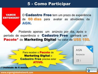 5 - Como Participar
VAMOS
ENTENDER?
O Cadastro Free tem um prazo de experiência
de 60 dias para avaliar as atividades da
AGN.
Postando apenas um anúncio por dia, após o
período de experiência o Cadastro Free ganhará um
Pacote* de Marketing Digital no valor de US$ 150.
www.argentglobalnetwork.com
Para receber o Pacote de
Marketing Digital o
Cadastro Free precisa estar
ATIVO.
(*)Validade de 6 meses
 