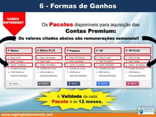 Os Pacotes disponíveis para aquisição das
Contas Premium:
VAMOS
ENTENDER?
6 - Formas de Ganhos
www.argentglobalnetwork.com
A Validade de cada
Pacote é de 12 meses.
Os valores citados abaixo são remunerações semanais!!
 