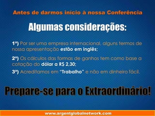 Antes de darmos início à nossa Conferência

Algumas considerações:
1ª) Por ser uma empresa internacional, alguns termos de
nossa apresentação estão em inglês;
2ª) Os cálculos das formas de ganhos tem como base a
cotação do dólar a R$ 2,30;
3ª) Acreditamos em “Trabalho” e não em dinheiro fácil.

www.argentglobalnetwork.com

 