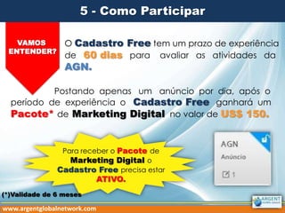 5 - Como Participar
VAMOS
ENTENDER?

O Cadastro Free tem um prazo de experiência
de 60 dias para avaliar as atividades da

AGN.

Postando apenas um anúncio por dia, após o
período de experiência o Cadastro Free ganhará um
Pacote* de Marketing Digital no valor de US$ 150.

Para receber o Pacote de
Marketing Digital o
Cadastro Free precisa estar

ATIVO.

(*)Validade de 6 meses

www.argentglobalnetwork.com

 