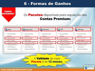6 - Formas de Ganhos
VAMOS
ENTENDER?

Os Pacotes disponíveis para aquisição das

Contas Premium:

A Validade de cada
Pacote é de 12 meses.
www.argentglobalnetwork.com

 