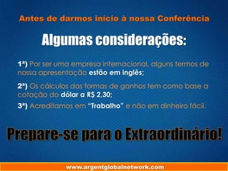 www.argentglobalnetwork.com
Antes de darmos início à nossa Conferência
Algumas considerações:
1ª) Por ser uma empresa internacional, alguns termos de
nossa apresentação estão em inglês;
2ª) Os cálculos das formas de ganhos tem como base a
cotação do dólar a R$ 2,30;
3ª) Acreditamos em “Trabalho” e não em dinheiro fácil.
 
