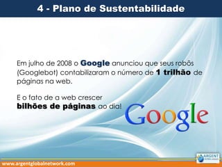 4 - Plano de Sustentabilidade
Em julho de 2008 o Google anunciou que seus robôs
(Googlebot) contabilizaram o número de 1 trilhão de
páginas na web.
E o fato de a web crescer
bilhões de páginas ao dia!
www.argentglobalnetwork.com
 