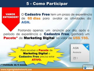 5 - Como Participar
VAMOS
ENTENDER?
O Cadastro Free tem um prazo de experiência
de 60 dias para avaliar as atividades da
AGN.
Postando apenas um anúncio por dia, após o
período de experiência o Cadastro Free ganhará um
Pacote* de Marketing Digital no valor de US$ 150.
www.argentglobalnetwork.com
Para receber o Pacote de
Marketing Digital o
Cadastro Free precisa estar
ATIVO.
(*)Validade de 6 meses
 