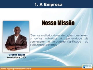 1. A Empresa
“Sermos multiplicadores de ações que levem
a outros indivíduos a oportunidade de
conhecerem o verdadeiro significado da
palavra prosperidade”.
Victor Rival
Fundador e CEO
www.argentglobalnetwork.com
 