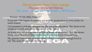 Movie Name: Apna Time Aayega
Director : Trivikram Srinivas
The Actor : VJ Sunny ( Arun Reddy ), BB5 Winner
Present : 07/01/2022, Friday.
Everyone’s life begins its journey towards its destination at some point, for
some reason.
Circumstances at home changed my life towards education. The desire to be
model as a child was firmly ingrained in my mind.
At home they encourage me a lot just in terms of education . But, the desire
in my mind that motivates me the most is to step towards modelling.
My parents read to met at times when I didn’t even have enough food to
eat. The same brought me here today.
 