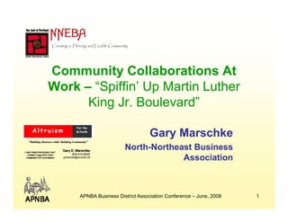 Creating a Thriving and Livable Community




                 Community Collaborations At
                 Work – “Spiffin’ Up Martin Luther
                         Spiffin’
                       King Jr. Boulevard”

                                                                     Gary Marschke
  “Building Business while Building Community”

                                                           North-
                                                           North-Northeast Business
                           Gary E. Marschke
LONG TERM STRATEGIES
LONGTERMSTRATEGIES THAT
                                 503-412-8520
                                                                        Association
 CONNECT YOU WITH YOUR
                           gmarschke@comcast.net
COMMUNITY OF CUSTOMERS




                                        APNBA Business District Association Conference – June, 2008   1
 