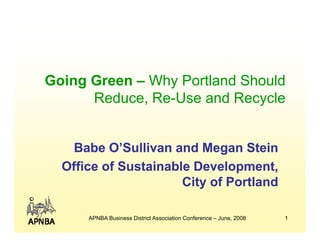Going G
G i Green – Wh Portland Sh ld
             Why P tl d Should
      Reduce, Re-Use and Recycle
              Re-


    Babe O’Sullivan and Megan Stein
  Office of Sustainable Development,
                      City of Portland

      APNBA Business District Association Conference – June, 2008   1
 