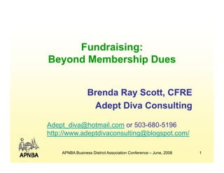 Fundraising:
Beyond Membership Dues


                 Brenda Ray Scott, CFRE
                          y
                  Adept Diva Consulting

Adept_diva@hotmail.com or 503-680-5196
http://www.adeptdivaconsulting@blogspot.com/

    APNBA Business District Association Conference – June, 2008   1
 