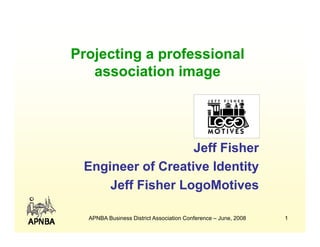Projecting a professional
   association image
                   g




                   Jeff Fisher
 Engineer of Creative Identity
     Jeff Fisher LogoMotives

  APNBA Business District Association Conference – June, 2008   1
 