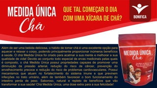 Além de ser uma bebida deliciosa, o hábito de tomar chá é uma excelente opção para
aquecer e relaxar o corpo, podendo principalmente proporcionar inúmeros benefícios
à saúde. O chá Medida Única foi criado para acalmar a sua mente e melhorar a sua
qualidade de vida! Devido ao conjunto todo especial de ervas medicinais pelas quais
é composto, o chá Medida Única possui propriedades capazes de promover uma
diminuição da pressão arterial, redução do risco de câncer, prevenção do
envelhecimento precoce e redução do risco de problemas cardiovasculares. Possui
mecanismos que atuam no fortalecimento do sistema imune e que previnem
infecções no trato urinário, além de também favorecer o bom funcionamento do
intestino perda de peso. Saboroso, natural e repleto de benefícios que vão
transformar a sua saúde! Chá Medida Única, uma dose extra para a sua felicidade!
 