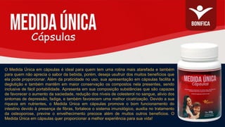 O Medida Única em cápsulas é ideal para quem tem uma rotina mais atarefada e também
para quem não aprecia o sabor da bebida, porém, deseja usufruir dos muitos benefícios que
ela pode proporcionar. Além da praticidade no uso, sua apresentação em cápsulas facilita a
deglutição e também mantêm em maior conservação os compostos nela presentes, sendo
inclusive de fácil portabilidade. Apresenta em sua composição substâncias que são capazes
de favorecer o aumento da saciedade, redução dos níveis de colesterol no sangue, alivio dos
sintomas de depressão, fadiga, e também favorecem uma melhor cicatrização. Devido a sua
riqueza em nutrientes, o Medida Única em cápsulas promove o bom funcionamento do
intestino devido à presença de fibras, fortalece o sistema imunológico, auxilia no tratamento
da osteoporose, previne o envelhecimento precoce além de muitos outros benefícios. O
Medida Única em cápsulas quer proporcionar a melhor experiência para sua vida!
 