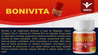 Bonivita é um suplemento alimentar à base de Magnésio, Cálcio,
Colágeno Tipo II, Vitamina D e Vitamina B12 em cápsulas. Essa junção
de vitaminas e minerais proporciona inúmeros benefícios à saúde como
controle de dores articulares, artrite, artrose, proporciona bem estar,
alívio de gripes e resfriados, dores musculares e no corpo. Além disso,
atua de forma preventiva no sistema circulatório, imunológico e no
tratamento de pneumonia. A sua saúde merece uma maior atenção!
Procure produtos naturais! Adquira Bonivita e adquira saúde e bem
estar!
 