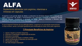 A arginina é uma grande aliada de atletas e praticantes de atividades físicas. Com a dilatação dos
vasos sanguíneos, ela facilita o funcionamento dos músculos e aumenta a resistência durante
esforços intensos, combatendo a sensação de fadiga, Aliado a Vitaminas e Minerais este
suplemento irá te proporcionar ótima disposição.
ALFA
Suplemento alimentar com arginina, vitaminas e
minerais em capsulas
7 Principais Benefícios da Arginina
1 – Ajuda a regular a pressão sanguínea.
2 – Estimula a cicatrização e regeneração de tecidos
3 – Estimula a imunidade
4 – Promove ganho de massa e combate a fadiga
5 – Ajuda na prevenção e tratamento de disfunção erétil
6 – Prevenção ao câncer
7 – Dá mais energia e disposição
O que é Arginina? Partindo de sua definição básica, a arginina é um aminoácido essencial para
o corpo humano, sendo o principal ingrediente para sintetização do óxido nítrico pelo organismo
 